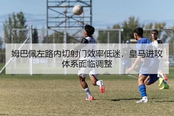 姆巴佩左路内切射门效率低迷，皇马进攻体系面临调整
